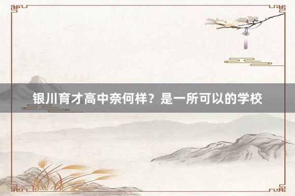 银川育才高中奈何样？是一所可以的学校